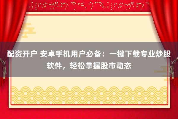 配资开户 安卓手机用户必备：一键下载专业炒股软件，轻松掌握股市动态