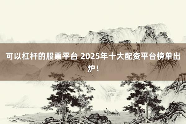 可以杠杆的股票平台 2025年十大配资平台榜单出炉！
