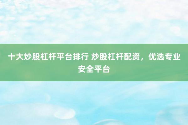 十大炒股杠杆平台排行 炒股杠杆配资，优选专业安全平台