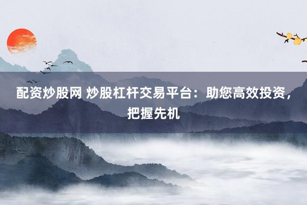配资炒股网 炒股杠杆交易平台：助您高效投资，把握先机