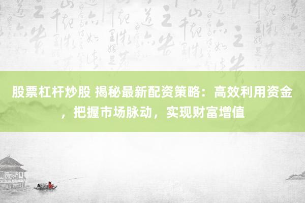 股票杠杆炒股 揭秘最新配资策略：高效利用资金，把握市场脉动，实现财富增值