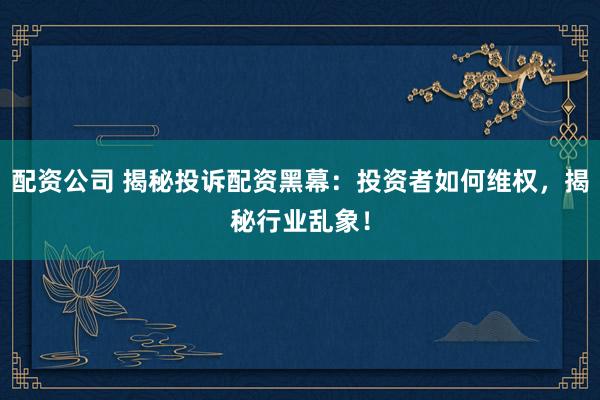 配资公司 揭秘投诉配资黑幕：投资者如何维权，揭秘行业乱象！