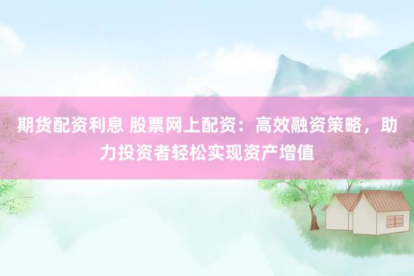期货配资利息 股票网上配资：高效融资策略，助力投资者轻松实现资产增值