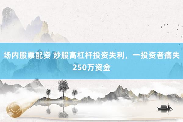 场内股票配资 炒股高杠杆投资失利，一投资者痛失250万资金