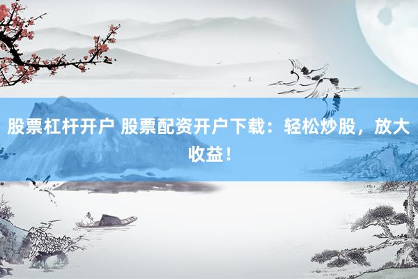 股票杠杆开户 股票配资开户下载：轻松炒股，放大收益！