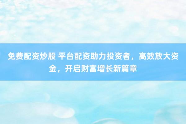 免费配资炒股 平台配资助力投资者，高效放大资金，开启财富增长新篇章