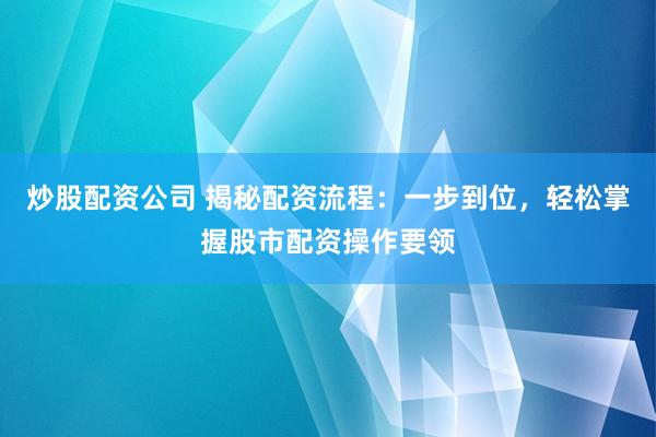 炒股配资公司 揭秘配资流程：一步到位，轻松掌握股市配资操作要领