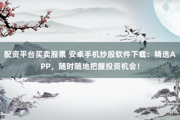 配资平台买卖股票 安卓手机炒股软件下载：精选APP，随时随地把握投资机会！