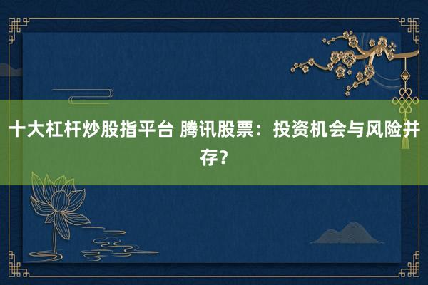 十大杠杆炒股指平台 腾讯股票:投资机会与风险并存?