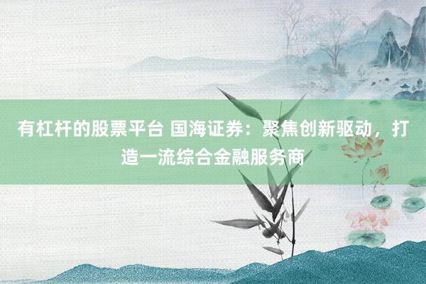 有杠杆的股票平台 国海证券：聚焦创新驱动，打造一流综合金融服务商