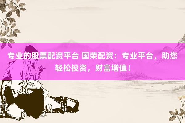 专业的股票配资平台 国荣配资：专业平台，助您轻松投资，财富增值！