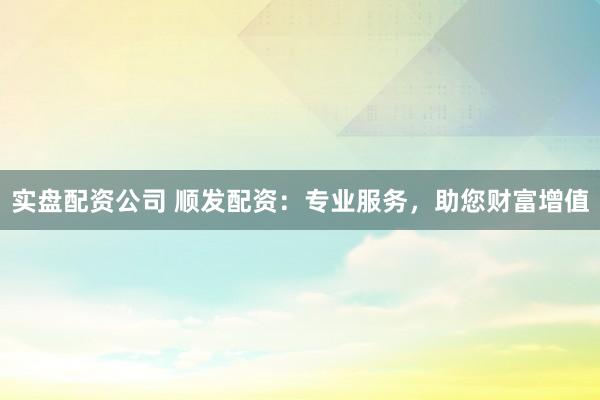 实盘配资公司 顺发配资：专业服务，助您财富增值