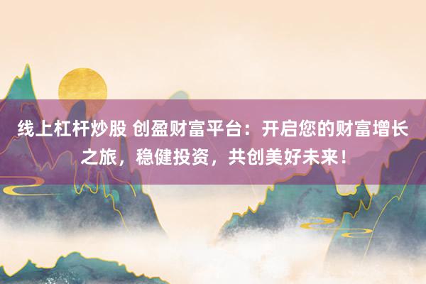 线上杠杆炒股 创盈财富平台：开启您的财富增长之旅，稳健投资，共创美好未来！