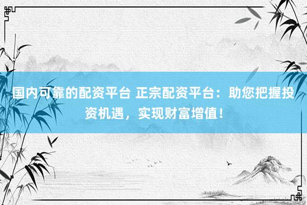 国内可靠的配资平台 正宗配资平台：助您把握投资机遇，实现财富增值！