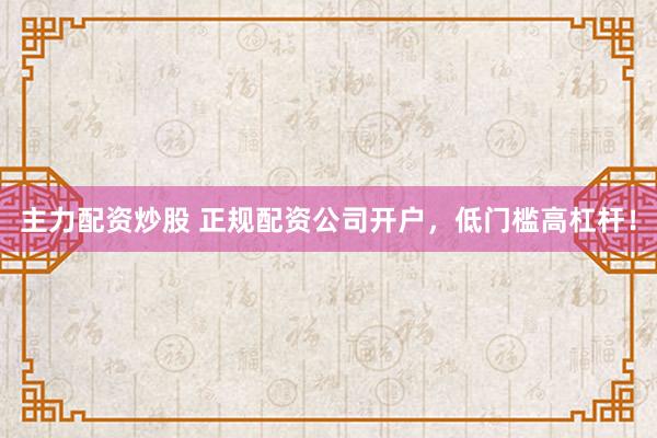 主力配资炒股 正规配资公司开户,低门槛高杠杆!