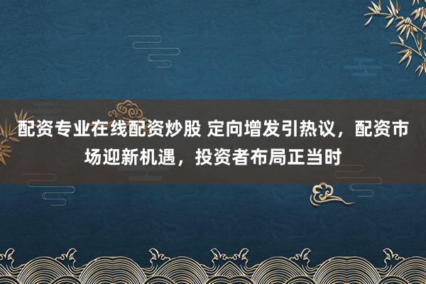配资专业在线配资炒股 定向增发引热议，配资市场迎新机遇，投资者布局正当时