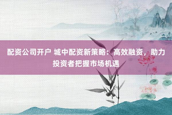 配资公司开户 城中配资新策略：高效融资，助力投资者把握市场机遇
