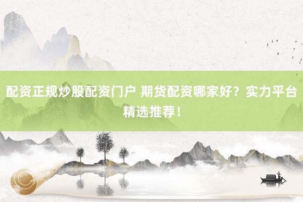 配资正规炒股配资门户 期货配资哪家好？实力平台精选推荐！