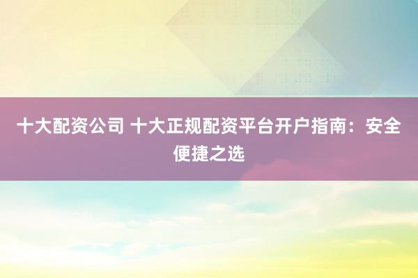 十大配资公司 十大正规配资平台开户指南：安全便捷之选