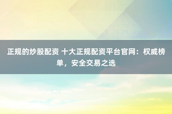 正规的炒股配资 十大正规配资平台官网：权威榜单，安全交易之选