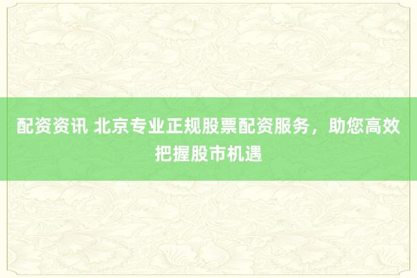 配资资讯 北京专业正规股票配资服务，助您高效把握股市机遇
