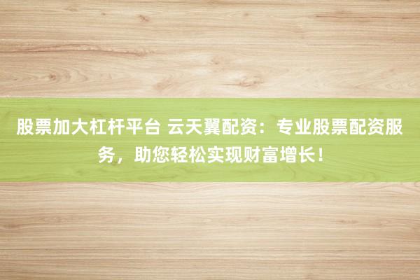 股票加大杠杆平台 云天翼配资：专业股票配资服务，助您轻松实现财富增长！