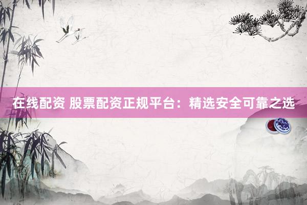 在线配资 股票配资正规平台：精选安全可靠之选