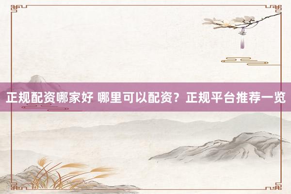 正规配资哪家好 哪里可以配资？正规平台推荐一览