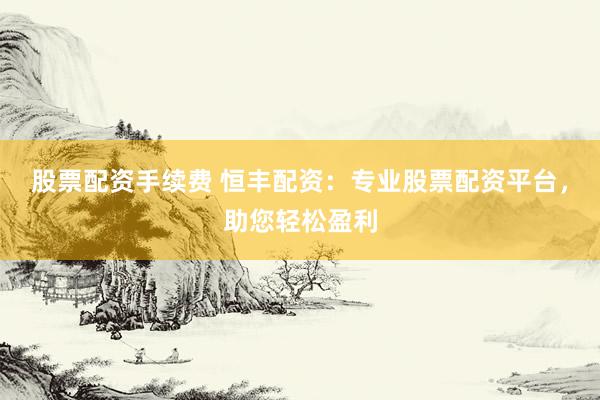 股票配资手续费 恒丰配资:专业股票配资平台,助您轻松盈利
