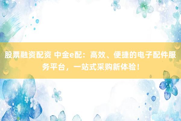 股票融资配资 中金e配：高效、便捷的电子配件服务平台，一站式采购新体验！