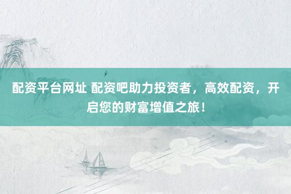 配资平台网址 配资吧助力投资者，高效配资，开启您的财富增值之旅！