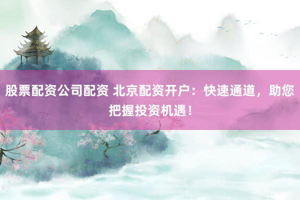 股票配资公司配资 北京配资开户：快速通道，助您把握投资机遇！